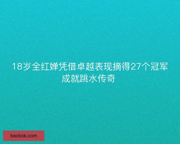 18岁全红婵凭借卓越表现摘得27个冠军成就跳水传奇 