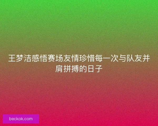 王梦洁感悟赛场友情珍惜每一次与队友并肩拼搏的日子