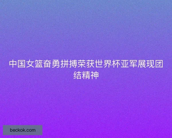中国女篮奋勇拼搏荣获世界杯亚军展现团结精神