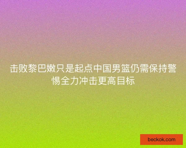 击败黎巴嫩只是起点中国男篮仍需保持警惕全力冲击更高目标 击败黎巴嫩只是起点中国男篮仍需保持警惕全力冲击更高目标