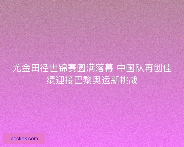 尤金田径世锦赛圆满落幕 中国队再创佳绩迎接巴黎奥运新挑战 尤金田径世锦赛圆满落幕 中国队再创佳绩迎接巴黎奥运新挑战
