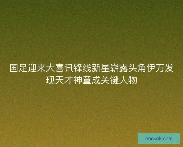 国足迎来大喜讯锋线新星崭露头角伊万发现天才神童成关键人物 国足迎来大喜讯锋线新星崭露头角伊万发现天才神童成关键人物