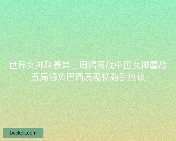 世界女排联赛第三周揭幕战中国女排鏖战五局憾负巴西展现韧劲引热议