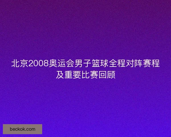 北京2008奥运会男子篮球全程对阵赛程及重要比赛回顾