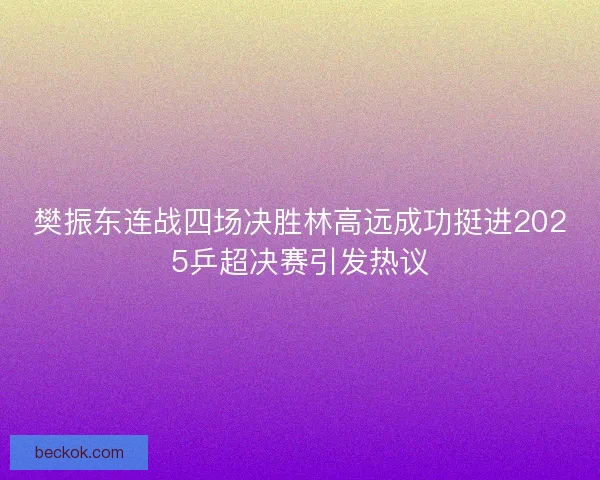 樊振东连战四场决胜林高远成功挺进2025乒超决赛引发热议