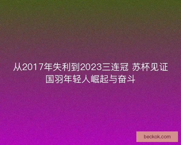 从2017年失利到2023三连冠 苏杯见证国羽年轻人崛起与奋斗