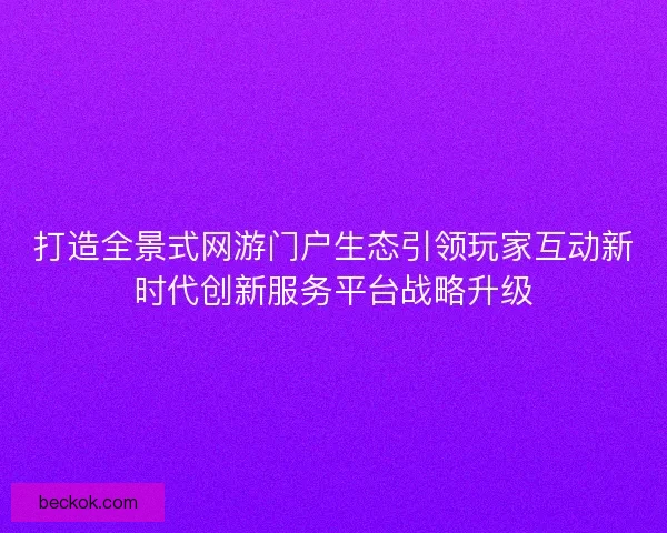打造全景式网游门户生态引领玩家互动新时代创新服务平台战略升级 打造全景式网游门户生态引领玩家互动新时代创新服务平台战略升级