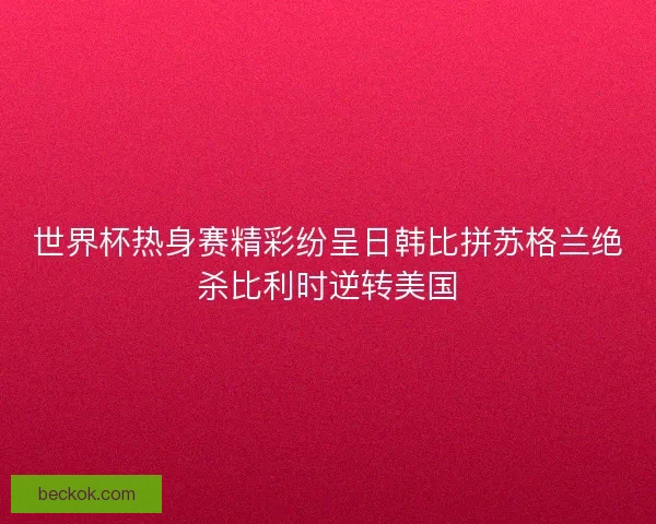 世界杯热身赛精彩纷呈日韩比拼苏格兰绝杀比利时逆转美国